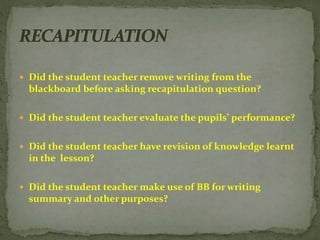  Did the student teacher remove writing from the
blackboard before asking recapitulation question?
 Did the student teacher evaluate the pupils’ performance?
 Did the student teacher have revision of knowledge learnt
in the lesson?
 Did the student teacher make use of BB for writing
summary and other purposes?
 