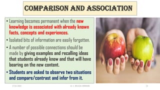 Comparison and Association
• Learning becomes permanent when the new
knowledge is associated with already known
facts, concepts and experiences.
• Isolated bits of information are easily forgotten.
• A number of possible connections should be
made by giving examples and recalling ideas
that students already know and that will have
bearing on the new content.
• Students are asked to observe two situations
and compare/contrast and infer from it.
17-01-2022 Dr. C. BEULAH JAYARANI 13
 