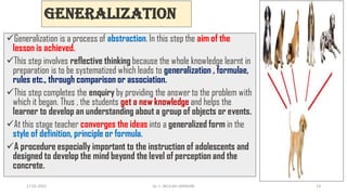 Generalization
Generalization is a process of abstraction. In this step the aim of the
lesson is achieved.
This step involves reflective thinking because the whole knowledge learnt in
preparation is to be systematized which leads to generalization , formulae,
rules etc., through comparison or association.
This step completes the enquiry by providing the answer to the problem with
which it began. Thus , the students get a new knowledge and helps the
learner to develop an understanding about a group of objects or events.
At this stage teacher converges the ideas into a generalized form in the
style of definition, principle or formula.
A procedure especially important to the instruction of adolescents and
designed to develop the mind beyond the level of perception and the
concrete.
17-01-2022 Dr. C. BEULAH JAYARANI 14
 