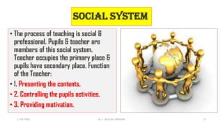 Social system
• The process of teaching is social &
professional. Pupils & teacher are
members of this social system.
Teacher occupies the primary place &
pupils have secondary place. Function
of the Teacher:
• 1. Presenting the contents.
• 2. Controlling the pupils activities.
• 3. Providing motivation.
17-01-2022 Dr. C. BEULAH JAYARANI 17
 