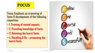 Focus
Focus Emphasis on cramming of
facts & development of the following
capacities.
• 1. Training of mental aspects.
• 2. Providing knowledge of facts.
• 3. Retaining the learnt facts.
• 4. Recalling & Re – presenting the
learnt facts.
17-01-2022 Dr. C. BEULAH JAYARANI 9
 