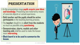 Presentation
• In the presentation stage pupils acquire new ideas
and knowledge. Presenting new material by means
of concrete objects or actual experience.
• Both teacher and the pupils should be active
participants in the teaching learning process.
• The teacher should try to elicit from the students
as much as possible using questioning.
• Demonstration, charts, models and other
teaching aids shall be used to make the lesson
more interesting.
• Black board is to be used to summarize the
lesson.
17-01-2022 Dr. C. BEULAH JAYARANI 12
 
