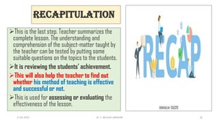 Recapitulation
This is the last step. Teacher summarizes the
complete lesson. The understanding and
comprehension of the subject-matter taught by
the teacher can be tested by putting some
suitable questions on the topics to the students.
It is reviewing the students’ achievement.
This will also help the teacher to find out
whether his method of teaching is effective
and successful or not.
This is used for assessing or evaluating the
effectiveness of the lesson.
17-01-2022 Dr. C. BEULAH JAYARANI 16
 