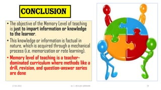 conclusion
• The objective of the Memory Level of teaching
is just to impart information or knowledge
to the learner.
• This knowledge or information is factual in
nature, which is acquired through a mechanical
process (i.e. memorization or rote learning).
• Memory level of teaching is a teacher-
dominated curriculum where methods like a
drill, revision, and question-answer series
are done
17-01-2022 Dr. C. BEULAH JAYARANI 19
 
