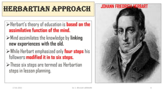 Herbartian Approach
Herbart’s theory of education is based on the
assimilative function of the mind.
Mind assimilates the knowledge by linking
new experiences with the old.
While Herbart emphasized only four steps his
followers modified it in to six steps.
These six steps are termed as Herbartian
steps in lesson planning.
JOHANN FRIEDRICH HERBART
17-01-2022 Dr. C. BEULAH JAYARANI 6
 