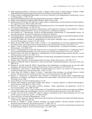 Inter. J. of Phytotherapy / Vol 2 / Issue 2 / 2012 / 74-88.
~ 86 ~
12. TDR. Operational Guidance: Information Needed to Support Clinical Trials of Herbal Products, UNICEF/ UNDP/
WORLD Bank/WHO special program for Research and Training in Tropical Diseases (TDR) 2005.
13. Neeraj Choudary and Bhupinder Singh Sekhon. An overview of advances in the standardization of herbal drugs. Journal
of Pharmacognosy, 2, 2011, 55-70.
14. Indian Herbal Pharmacopoeia, Indian Drug Manufacturers Association, Mumbai, 2002.
15. Quality Control Methods for Medicinal Plant Materials, WHO, Geneva, 1996.
16. Mosihuzzaman M, Choudary MI. Protocols on safety, efficacy, standardization, and documentation of herbal medicine.
Pure Applied Chemistry, 80(10), 2008, 2195-2230.
17. Bauer R. Quality criteria and standardization of phytopharmaceuticals: Can acceptable drug standard can be achieved.
Journal of Drug Information, 32, 1998, 101-110.
18. Arun Rasheed, Anvesh Mari. Formulation, Characterization and Comparative Evaluation of Kasisa Bhasma. A Herbo-
Mineral Indian Traditional Medicine. Journal of Complementary and Integrative Medicine.
19. Arun Rasheed, K.V. Satyanarayana. Chemical and pharmacological standardization of Ashwagandhadi lehyam: An
ayurvedic formulation. Journal of Complementary and Integrative Medicine.
20. Arun Rasheed, Roja C. Formulation, standardization and pharmacological evaluation of a poly herbal traditional remedy-
Ashwagandharishtam. Oriental Pharmacy and Experimental medicine. 2012, 51-58.
21. Chandel HS, Pathak AK, Tailang M. Standardization of some herbal antidiabetic drugs in polyherbal formulation.
Journal of Pharmacognosy research, 3(1), 2011, 49-56.
22. Meena AK, Rao MM, Panda P, Kiran, Yadav A, Singh U, et al. Standardization of ayurvedic polyherbal formulation,
Pancasama Churna. International Journal of Pharmacognosy and Phytochemistry Research, 2(1), 2010, 11-14.
23. Sanjay J, Sweta S, Rakesh B, Praveen K. Standardization of „Dashamularishta‟: A polyherbal formulation. Journal of
Pharmacognosy, 1(3), 2009, 54-57.
24. Kumar T, Chandrasekhar KS, Tripati DK, Nagori K, Pure S, and Agarwal S. Standardization of “ Gokshuradi Churna”
An ayurvedic polyherbal formulation. Journal of Chemical and Pharmaceutical Research, 3(3), 2011, 742-749.
25. Meena R, Meena AK, Khan SA, Mageswari S. Standardization of Unani polyherbal drug-Jawarish-e-Darchini. Journal
of Pharmacognosy research, 7(3), 2010, 11-12.
26. Rajini M, Kanaki NS. Phytochemical standardization of herbal drugs and polyherbal formulations. Bioactive Molecules
and Medicinal Plants, 2008, 349-369.
27. Ahmad I, Aqil F, Owasis M. Turning medicinal plants into drugs. Modern Phytomedicine, 384, 2006, 67-72.
28. Rajurker S, Rekhe DS, Maini S, Ravikanth K. Acute toxicity studies of polyherbal formulation. Veterinary World, 2(2),
2009, 58-59.
29. Pattanaya P, Jena RK, Panda SK. HPTLC fingerprinting in the standardization of sulaharan yoga: An ayurvedic tablet
formulation. International Journal of Pharmaceutical Sciences Review and Research, 3(2), 2010, 33-36.
30. Chandrakant K., Dere Pravin J., Honde Bharat S.,Kothule Sachin Kote Amol P. An overview of supercritical fluid
extraction for herbal drugs. Pharmacologyonline, 2, 2011, 575-596.
31. VyasN, Khan MY, Panchal S, Butani A, Kumar V. Supercritical fluid technology- an unlimited frontier in herbal
research. International Journal of Pharmaceutical Sciences and Nanotechnology,1(4), 2009, 303-307.
32. Bertucco A, Franceschin G. Supercritical fluid extraction of medicinal and aromatic plants: Fundamentals and
applications in: Extraction technologies for medicinal and aromatic plants. International Centre for Science and High
Technology Trieste, 2008.
33. Trease and Evans. Text book of pharmacognosy. 15, 138.
34. Chaudary RD. Regulatory requirements. Herbal Drug Industry- A practical approach to industrial pharmacognosy.
Eastern publishers, New Delhi. 1, 1996, 537-546.
35. Wir-Ferenc A, Biziuk M. solid phase extraction technique_ Trends, oppurtunities and applications. Journal of
Environmental Studies, 15(5), 2006, 677-690.
36. Yan Z, Feng D, Li S, Zhao Y, Yang H. Determination of organochlorine pesticide residues in nine herbs by solidphase
extraction and capillary gas chromatography. National centre for Biotechnology information, 23(3), 2005, 308-311.
37. Lee MC, Tsao CH, lou SC, Chuang WC, Sheu SJ. Analysis of aristolochic acids in herbal medicines by LC/UV and
LC/MS. Journal of Seperation Science, 26, 2003, 818-822.
38. Trease and Evans. Text book of Pharmacognosy. 15,140.
39. Wang Y, Xi GS, Zheng YC, Miao FS. Microwave-assisted extraction of flavonoids from Chinese herb Radix puerariea.
U Med Plant Res, 4(4), 2010, 304-308.
40. Be‟atrice K, Philippe C. Recent extraction techniques for natural products: microwave-assisted extraction and
pressurized solvent extraction. Phytochemical Analysis, 13, 2002, 105-113.
41. Vivekananda M, Yogesh M, Hemalatha S. Microwave assisted extraction- an innovative and promising extraction tool
for medicinal plant research. Journal of Pharmacognosy, 1(1), 2007, 78-84.
 