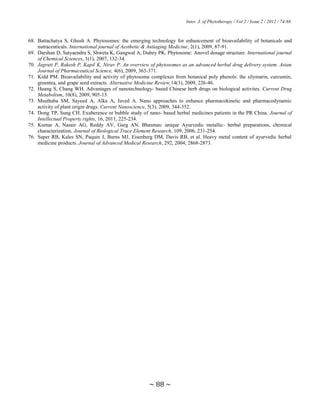 Inter. J. of Phytotherapy / Vol 2 / Issue 2 / 2012 / 74-88.
~ 88 ~
68. Battachatya S, Ghosh A. Phytosomes: the emerging technology for enhancement of bioavailability of botanicals and
nutraceuticals. International journal of Aesthetic & Antiaging Medicine, 2(1), 2009, 87-91.
69. Darshan D, Satyaendra S, Shweta K, Gangwal A, Dubey PK. Phytosome: Anovel dosage structure. International journal
of Chemical Sciences, 1(1), 2007, 132-34.
70. Jagruti P, Rakesh P, Kapil K, Nirav P. An overview of phytosomes as an advanced herbal drug delivery system. Asian
Journal of Pharmaceutical Science, 4(6), 2009, 363-371.
71. Kidd PM. Bioavailability and activity of phytosome complexes from botanical poly phenols: the silymarin, curcumin,
greentea, and grape seed extracts. Alternative Medicine Review,14(3), 2009, 226-46.
72. Huang S, Chang WH. Advantages of nanotechnology- based Chinese herb drugs on biological activites. Current Drug
Metabolism, 10(8), 2009, 905-13.
73. Musthaba SM, Sayeed A, Alka A, Javed A. Nano approaches to enhance pharmacokinetic and pharmacodynamic
activity of plant origin drugs. Current Nanoscience, 5(3), 2009, 344-352.
74. Dong TP, Sung CH. Exuberence or bubble study of nano- based herbal medicines patients in the PR China. Journal of
Intellectual Property rights, 16, 2011, 225-234.
75. Kumar A, Nasair AG, Reddy AV, Garg AN. Bhasmas: unique Ayurvedic metallic- herbal preparations, chemical
characterization. Journal of Biological Trace Element Research, 109, 2006, 231-254.
76. Saper RB, Kales SN, Paquin J, Burns MJ, Eisenberg DM, Davis RB, et al. Heavy metal content of ayurvedic herbal
medicine products. Journal of Advanced Medical Research, 292, 2004, 2868-2873.
 