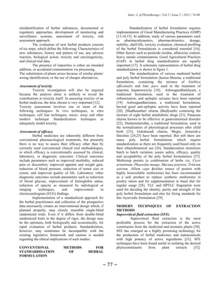 Inter. J. of Phytotherapy / Vol 2 / Issue 2 / 2012 / 74-88.
~ 77 ~
misidentification of herbal substances, documented or
regulatory approaches, development of monitoring and
surveillance systems, assessment of toxicity, risk
assessment approach.
The evaluation of new herbal products consists
of six steps, which define the following: Characteristics of
new substances, history and pattern of use, any adverse
reaction, biological action, toxicity and carcinogenicity,
and clinical trial data.
The presence of impurities is either an intended
addition, or accidental contamination via processing.
The substitution of plants arises because of similar plants/
wrong identification, or the use of cheaper alternatives.
Assessment of toxicity
Toxicity investigation will also be required
because the analysis alone is unlikely to reveal the
contributions to toxicity itself. In assessing toxicity of an
herbal medicine, the dose chosen is very important [12].
Toxicity assessment involves one or more of the
following techniques- In vivo techniques, in vitro
techniques, cell line techniques, micro- array and other
modern technique Standardization techniques to
adequately model toxicity.
Assessment of efficacy
Herbal medicines are inherently different from
conventional pharmacological treatments, but presently
there is no way to assess their efficacy other than by
currently used conventional clinical trial methodologies,
in which efficacy is conventionally assessed by clinical,
laboratory, or diagnostic outcomes: Clinical outcomes
include parameters such as improved morbidity, reduced
pain or discomfort, improved appetite and weight gain,
reduction of blood pressure, reduction of tumor size or
extent, and improved quality of life. Laboratory /other
diagnostic outcomes include parameters such as reduction
of blood glucose, improvement of hemoglobin status,
reduction of opacity as measured by radiological or
imaging techniques, and improvement in
electrocardiogram (ECG) findings.
Implementation of a standardized approach for
the herbal practitioners and collection of the prospective
data necessarily creates an interventional design which, if
planned properly, may closely resemble single-blind
randomized trials. Even if it differs from double-blind
randomized trials in the degree of rigor, the design may
be the optimum, both biologically and economically, for
rapid evaluation of herbal products. Standardization,
however, may sometimes be incompatible with the
existing legislative framework and caution is needed
regarding the ethical implications of such studies.
CONVENTIONAL METHODS FOR
STANDARDISATION OF HERBAL
FORMULATION
Standardization of herbal formulation requires
implementation of Good Manufacturing Practices (GMP)
[13,14,15]. In addition, study of various parameters such
as pharmacodynamics, pharmacokinetics, dosage,
stability, shelf-life, toxicity evaluation, chemical profiling
of the herbal formulations is considered essential [16].
Other factors such as pesticide residue, aflatoxine content,
heavy metals contamination, Good Agricultural Practices
(GAP) in herbal drug standardization are equally
important [17]. A schematic representation of herbal drug
standardization is shown in figure 1.
The standardization of various marketed herbal
and poly herbal formulation [kasisa bhasma, a traditional
formulation, containing the mixture of Emblica
officianalis and lime juice used in the treatment of
anaemia, hepatotoxicity [18], Ashwagandhalehyam, a
traditional formulation, used in the treatment of
inflammation, and epileptic seizures have been reported
[19]. Ashwagandharistam, a traditional formulation,
havind good anti-epileptic activity have been reported
[20]. [Madhumehari churna (Baidynath) containing the
mixture of eight herbal antidiabetic drugs [21]. Panacasa
churna known to be effective in gastrointestinal disorder
[22], Dashamularishta, a traditional formulation, used in
the normalization of physiological processes after child
birth [23], Gokshuradi churna, Megni, Jawarish-e
Darchini [24,25] have been reported. But still there are
many poly herbal formulations which require
standardization as there are frequently used based only on
their ethanobotanical use [26]. Standarization minimizes
batch to batch variation; assure safety, efficacy, quality
and acceptability of the poly herbal formulations [27].
Methiorep premix (a combination of herbs viz. Cicer
arientinum, Phaseolus mungo, Mucuna pruriens, Triticum
sativum, Allium cepa &richer source of protein with
highly bioavailable methionine) has been recommended
as a safe product to replace synthetic methionine in
poultry ration and for supplementation in basal diet for
regular usage [28]. TLC and HPTLC fingerprint were
used for deciding the identity, purity and strength of the
poly herbal formulation and also for fixing standards for
this Ayurvedic formulation [29].
MODERN TECHNIQUES OF EXTRACTION
METHODS
Supercritical fluid extraction (SFE)
Supercritical fluid extraction is the most
preferable process for the extraction of the active
constituents from the medicinal and aromatic plants [30].
SFE has emerged as a highly promising technology for
the production of herbal medicines and nutraceuticals
with high potency of active ingredients [31]. SFE
techniques have been found useful in isolating the desired
phytoconstituents from plant extracts [32].
 