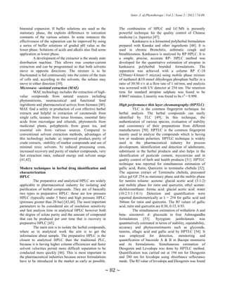 Inter. J. of Phytotherapy / Vol 2 / Issue 2 / 2012 / 74-88.
~ 82 ~
binomial expansion. If buffer solutions are used as the
stationary phase, the exploits differences in ionization
constants of the various solutes. In some instances the
effectiveness of the separation can be improved by using
a series of buffer solutions of graded pH value as the
lower phase. Solutions of acids and alkalis also find some
application as lower phase.
A development of the extractor is the steady state
distribution machine. This allows true counter-current
extraction and can be programmed so that both solvents
move in opposite directions. The mixture is to be
fractionated is fed continuously into the centre of the train
of cells and, according to the solvents, the solutes may
move in either direction [39].
Microwave –assisted extraction (MAE)
MAE technology includes the extraction of high-
value compounds from natural sources including
phytonutrients, neutraceutical and functional food
ingridients and pharmaceutical actives from biomass [40].
MAE find a utility in production of cost effective herbal
extracts and helpful in extraction of carotenoids from
single cells, taxanes from taxus biomass, essential fatty
acids from microalgae and oilseeds, phytosterols from
medicinal plants, polyphenols from green tea, and
essential oils from various sources. Compared to
conventional solvent extraction methods, advantages of
this technology include: a) improved product,-purity of
crude extracts, -stability of marker compounds and use of
minimal toxic solvents. b) reduced processing costs,
increased recovery and purity of marker compounds, very
fast extraction rates, reduced energy and solvent usage
[41,42].
Modern techniques in herbal drug identification and
characterization
HPLC
The preparative and analytical HPLC are widely
applicable in pharmaceutical industry for isolating and
purification of herbal compounds. They are of basically
two types in preparative HPLC: those are low pressure
HPLC (typically under 5 bars) and high pressure HPLC
(pressure greater than 20 bar) [43,44]. The most important
parameters to be considered are of resolution sensitivity
and fast analysis time in analytical HPLC however both
the degree of solute purity and the amount of compound
that can be produced per unit time that is recovery in
preparative HPLC [45].
The main aim is to isolate the herbal compounds,
where as in analytical work the aim is to get the
information about sample. The preparative HPLC is the
closest to analytical HPLC than the traditional PLC,
because it is having higher column efficiencies and faster
solvent velocities permit more difficult separation to be
conducted more quickly [46]. This is most important in
the pharmaceutical industries because newer formulations
have to be introduced in the market as early as possible.
The combination of HPLC and LC/MS is presently
powerful technique for the quality control of Chinese
medicine i.e. liquorice [47].
Kankasava is a fermented polyherbal formulation
prepared with Kanaka and other ingredients [48]. It is
used in chronic Bronchitis, asthmatic cough and
breathlessness. Kankasava is analysed by RP HPLC. It is
a simple, precise, accurate RP- HPLC method was
developed for the quantitative estimation of atropine in
kankasava polyherbal branded formulations. The
separation was achieved with a column RP C-18
(250mm×4.6mm×5 micron) using mobile phase mixture
of methanol &10 mmol dihydrogen phosphate buffer in a
ratio of 50:50 v/v at a flow rate of 1 ml/min, and analysis
was screened with UV detector at 254 nm. The retention
time for standard atropine sulphate was found to be
4.0667 minutes. Linearity was found to be r2
= 0.998.
High performance thin layer chromatography (HPTLC)
TLC is the common fingerprint technique for
herbal analysis. The herbal compounds can easily
identified by TLC [49]. In this technique, the
authentication of various species, evaluation of stability
and consistency of their preparations from different
manufacturers [50]. HPTLC is the common fingerprint
mainly used to analyze the compounds which is having
low or moderate polarities. HPTLC technique is widely
used in the pharmaceutical industry for process
development, identification and detection of adulterants,
substituent in the herbal products and also helps in the
identification of pesticide content, mycotoxins and in
quality control of herb and health products [51]. HPTLC
technique was reported for simultaneous estimation of
gallic acid, Rutin, Quercetin in terminalia chebula [52].
The aqueous extract of Terminalia chebula, precoated
silica gel GF 254 as stationary phase and the mobile phase
for tannins toluene: acetone: glacial acetic acid (3:1:2)
and mobile phase for rutin and quercetin, ethyl acetate:
dichloromethane: formic acid: glacial acetic acid: water
(10:2.5:1:1:0.1). Detection and quantification were
reported densitometrically at λ = 254 for gallic acid and
366nm for rutin and quercetin. The Rf values of gallic
acid, rutin and quercetin are 0.30, 0.13, 0.93.
The simultaneous estimation of withaferin A and
beta- sinosterol- d- glucoside in four Ashwagandha
formulations [53]. Syzygium jambolanum was
quantitatively estimated in terms of stability, repeatability,
accuracy and phytoconstistuents such as glycoside,
tannins, ellagic acid and gallic acid by HPTLC [54]. It
was employed for detection, monitoring and
quantification of bacoside A & B in Bacopa monnieria
and its formulations. Simultaneous estimation of
Diosgenin and Levodopa was done by HPTLC method.
Quantification was carried out at 194 nm for Diosgenin
and 280 nm for levodopa using sbsorbance reflectance
mode. The Rf value of levodopa and Diosgenin was found
 