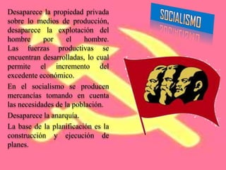 Desaparece la propiedad privada
sobre lo medios de producción,
desaparece la explotación del
hombre      por     el   hombre.
Las fuerzas productivas se
encuentran desarrolladas, lo cual
permite el incremento del
excedente económico.
En el socialismo se producen
mercancías tomando en cuenta
las necesidades de la población.
Desaparece la anarquía.
La base de la planificación es la
construcción y ejecución de
planes.
 