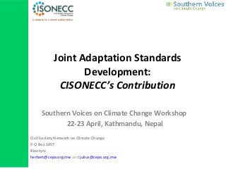 Joint Adaptation Standards
Development:
CISONECC’s Contribution
Southern Voices on Climate Change Workshop
22-23 April, Kathmandu, Nepal
Civil Society Network on Climate Change
P.O Box 1057
Blantyre
herbert@cepa.org.mw and julius@cepa.org.mw
 