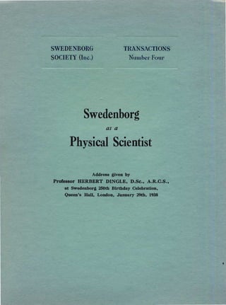 S DE BO G ........c~, "':'C1lCTIO

SOC ETY One.) Numb Four

Swedenborg

as a
Physical Scientist

Address .uven by

Professor HERBERT DINGLE, D.Se., A.R.C.S.,

at Swedenborj 250th Birthday Celebration,

Queen's Hall, London, Janusry 29th, 1938

 