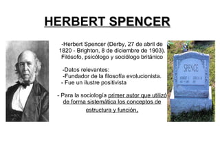 HERBERT  SPENCER -Herbert Spencer (Derby, 27 de abril de 1820 - Brighton, 8 de diciembre de 1903). Filósofo, psicólogo y sociólogo británico -Datos relevantes:  -Fundador de la filosofía evolucionista. - Fue un ilustre positivista  - Para la sociología  primer autor que utilizó de forma sistemática los conceptos de estructura y función . 