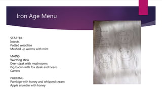 Iron Age Menu
STARTER
Insects
Potted woodlice
Mashed up worms with mint
MAINS
Warthog stew
Deer steak with mushrooms
Pig bacon with fox steak and beans
Carrots
PUDDING
Porridge with honey and whipped cream
Apple crumble with honey
 