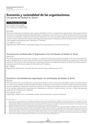 Revista de Estudios Sociales No. 31
rev.estud.soc.
diciembre de 2008: Pp. 208. ISSN 0123-885X
Bogotá, Pp.84-103.



Economía y racionalidad de las organizaciones.
Los aportes de Herbert A. Simon*

     poR   FernanDo eStraDa**
Fecha de RecepcióN: 18 de julio de 2006
Fecha de aceptacióN: 14 de diciembRe de 2006
Fecha de modiFicacióN: 4 de NoViembRe de 2008


Resumen
Este artículo desarrolla una evaluación de los aportes de Herbert A. Simon a la teoría de las organizaciones, dando especial énfasis
al criterio de racionalidad limitada (bounded rationality). Se interpreta la crítica de Simon a la versión ortodoxa de la burocracia orga-
nizacional y se extiende su análisis hacia la economía institucional. Uno de los principales logros de Simon en teoría organizacional
consiste en haber valorado analíticamente la psicología del comportamiento individual y colectivo abriendo de este modo el terreno
a las investigaciones posteriores de D. Kahneman y T. Schelling.
PalabRas clave:
Organizaciones, Herbert Simon, racionalidad limitada, teoría de las decisiones, economía institucional.




The Economics and Rationality of Organizations: the Contribution of Herbert A. Simon
abstRact
This article evaluates Herbert A. Simon’s contribution to organization theory, placing special emphasis on the idea of bounded ratio-
nality. It interprets Simon’s criticism of the orthodox version of organizational bureaucracy and extends his analysis to the institutional
economics. One of Simon’s main achievements in organizational theory was analytically evaluating individual and collective behavior,
clearing the way for the future studies of D. Kahneman and T. Schelling.
Key woRds:
Organizations, Herbert Simon, bounded rationality, decision theory, institutional economics.




Economia e racionalidade das organizações. As contribuições de Herbert A. Simon
Resumo
Este artigo desenvolve uma avaliação das contribuições de Herbert A. Simon à teoria das organizações, dando uma ênfase especial
ao critério da racionalidade limitada (bounded rationality). Interpreta-se a critica de Simon à versão ortodoxa da burocracia organi-
zacional e estende-se a analise para a economia institucional. Um dos principais êxitos de Simon na teoria organizacional consiste
em ter valorado analiticamente a psicologia do comportamento individual e coletivo abrindo, com isso, o campo das pesquisas
posteriores de D. Kahneman e T. Schelling.
PalavRas-chave:
Organizações, Herbert Simon, racionalidade limitada, teoria das decisões, economia institucional.



*     Este artículo hace parte del proyecto Una Plataforma de Argumentación, adscrito al Observatorio OPERA, reconocido por Colciencias en Categoría A. El autor
      desea expresar agradecimientos a los estudiantes del Seminario sobre Teoría Institucional y Estrategia de la Universidad Externado de Colombia, así como a
      los estudiantes de Maestría en Administración de la Universidad del Valle. Gracias a los comentarios y observaciones realizadas por los lectores anónimos de
      la Revista de Estudios Sociales de la Facultad de Ciencias Sociales de la Universidad de los Andes.
**    Magíster en Filosofía de la Ciencia, Universidad del Valle, Colombia; Doctorado,Universidad Nacional Autónoma de México-UNAM. Es autor del libro Metá-
      foras de una guerra perpetua, (Fondo Editorial Universidad EAFIT, 2004); coautor de Terrorismo y seguridad, (Editorial Planeta, 2002). Entre sus artículos más
      recientes se encuentran: Estado mínimo, agencias de protección y control territorial. Revista Análisis Político, 56, 115-131, 2007, y Análisis de las relaciones
      internacionales desde la Teoría de la argumentación. Revista Análisis Político, 64, 105-126, 2008. Actualmente se desempeña como docente e investigador
      del Centro de Investigaciones y Proyectos Especiales CIPE, Facultad de Finanzas, Gobierno y Relaciones Internacionales, Universidad Externado de Colombia.
      Director de la Línea de Investigación Nación y Territorio. Correo electrónico: festrada03@hotmail.com.




                                                                                    84
                                            Electronic copy available at: http://ssrn.com/abstract=1517923
 