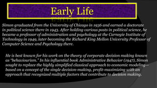 Early Life
Simon graduated from the University of Chicago in 1936 and earned a doctorate
in political science there in 1943. After holding various posts in political science, he
became a professor of administration and psychology at the Carnegie Institute of
Technology in 1949, later becoming the Richard King Mellon University Professor of
Computer Science and Psychology there.
He is best known for his work on the theory of corporate decision making known
as “behaviourism.” In his influential book Administrative Behavior (1947), Simon
sought to replace the highly simplified classical approach to economic modeling—
based on a concept of the single decision-making, profit-maximizing with an
approach that recognized multiple factors that contribute to decision making.
 