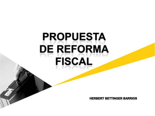 PROPUESTA  DE REFORMA  FISCAL HERBERT BETTINGER BARRIOS 