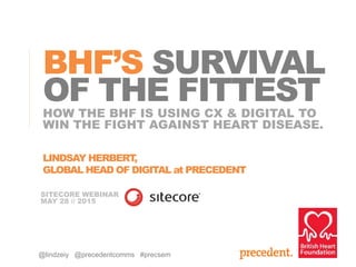 HOW THE BHF IS USING CX & DIGITAL TO
WIN THE FIGHT AGAINST HEART DISEASE.
BHF’S SURVIVAL
OF THE FITTEST
LINDSAY HERBERT,
GLOBAL HEAD OF DIGITAL at PRECEDENT
SITECORE WEBINAR
MAY 28 // 2015
@lindzeiy @precedentcomms #precsem
 
