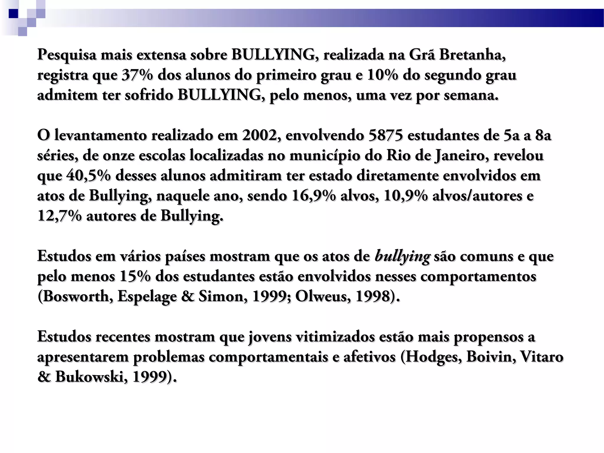 Pesquisa mais extensa sobre BULLYING, realizada na Grã Bretanha,Pesquisa mais extensa sobre BULLYING, realizada na Grã Bretanha,
registra que 37% dos alunos do primeiro grau e 10% do segundo grauregistra que 37% dos alunos do primeiro grau e 10% do segundo grau
admitem ter sofrido BULLYING, pelo menos, uma vez por semana.admitem ter sofrido BULLYING, pelo menos, uma vez por semana.
O levantamento realizado em 2002, envolvendo 5875 estudantes de 5a a 8aO levantamento realizado em 2002, envolvendo 5875 estudantes de 5a a 8a
séries, de onze escolas localizadas no município do Rio de Janeiro, revelouséries, de onze escolas localizadas no município do Rio de Janeiro, revelou
que 40,5% desses alunos admitiram ter estado diretamente envolvidos emque 40,5% desses alunos admitiram ter estado diretamente envolvidos em
atos de Bullying, naquele ano, sendo 16,9% alvos, 10,9% alvos/autores eatos de Bullying, naquele ano, sendo 16,9% alvos, 10,9% alvos/autores e
12,7% autores de Bullying.12,7% autores de Bullying.
Estudos em vários países mostram que os atos deEstudos em vários países mostram que os atos de bullyingbullying são comuns e quesão comuns e que
pelo menos 15% dos estudantes estão envolvidos nesses comportamentospelo menos 15% dos estudantes estão envolvidos nesses comportamentos
(Bosworth, Espelage & Simon, 1999; Olweus, 1998).(Bosworth, Espelage & Simon, 1999; Olweus, 1998).
Estudos recentes mostram que jovens vitimizados estão mais propensos aEstudos recentes mostram que jovens vitimizados estão mais propensos a
apresentarem problemas comportamentais e afetivos (Hodges, Boivin, Vitaroapresentarem problemas comportamentais e afetivos (Hodges, Boivin, Vitaro
& Bukowski, 1999).& Bukowski, 1999).
 