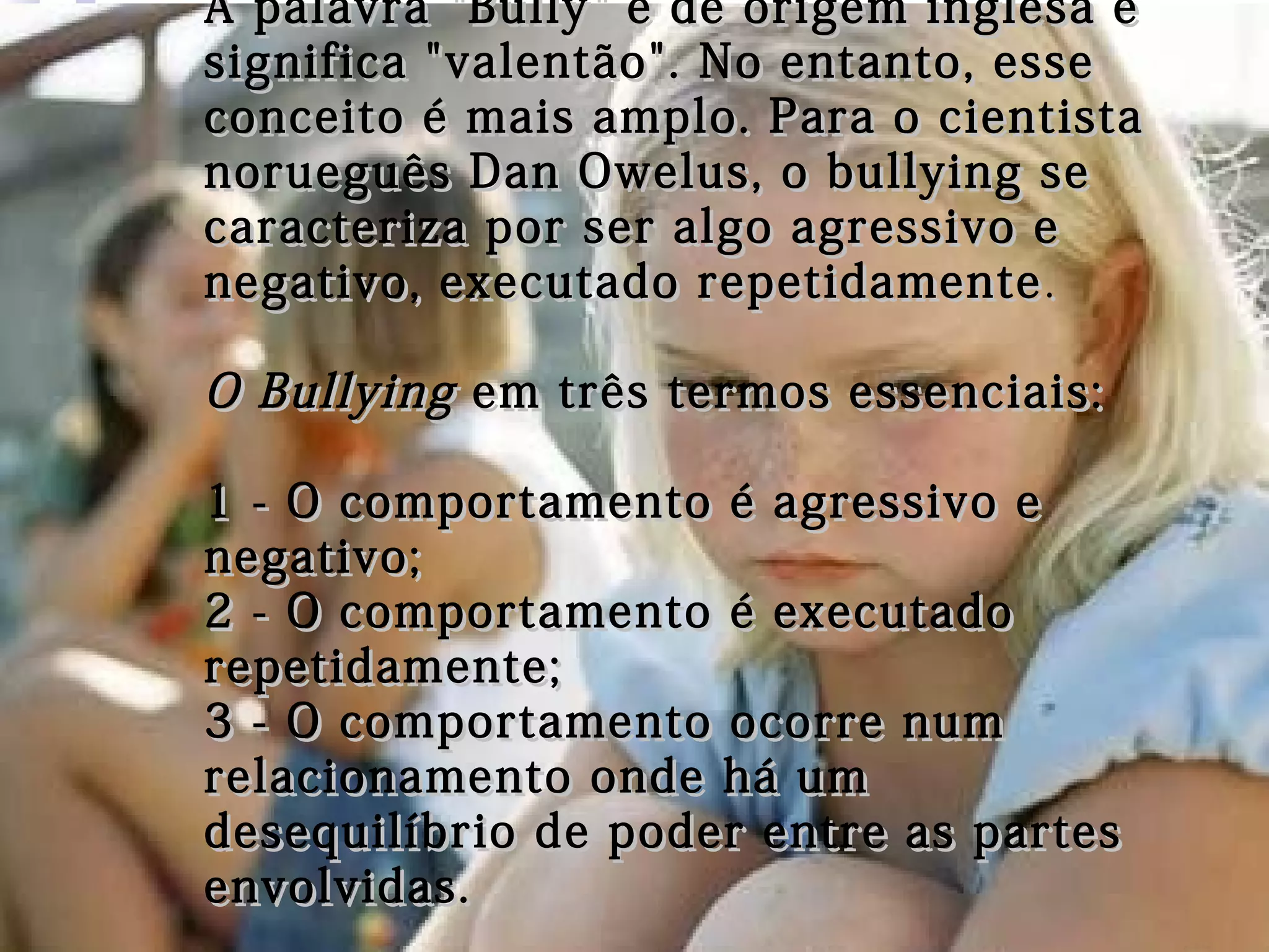 A palavra "Bully" é de origem inglesa eA palavra "Bully" é de origem inglesa e
significa "valentão". No entanto, essesignifica "valentão". No entanto, esse
conceito é mais amplo. Para o cientistaconceito é mais amplo. Para o cientista
norueguês Dan Owelus, o bullying senorueguês Dan Owelus, o bullying se
caracteriza por ser algo agressivo ecaracteriza por ser algo agressivo e
negativo, executado repetidamentenegativo, executado repetidamente ..
O BullyingO Bullying em três termos essenciais:em três termos essenciais:
1 - O comportamento é agressivo e1 - O comportamento é agressivo e
negativo;negativo;
2 - O comportamento é executado2 - O comportamento é executado
repetidamente;repetidamente;
3 - O comportamento ocorre num3 - O comportamento ocorre num
relacionamento onde há umrelacionamento onde há um
desequilíbrio de poder entre as partesdesequilíbrio de poder entre as partes
envolvidas.envolvidas.
 