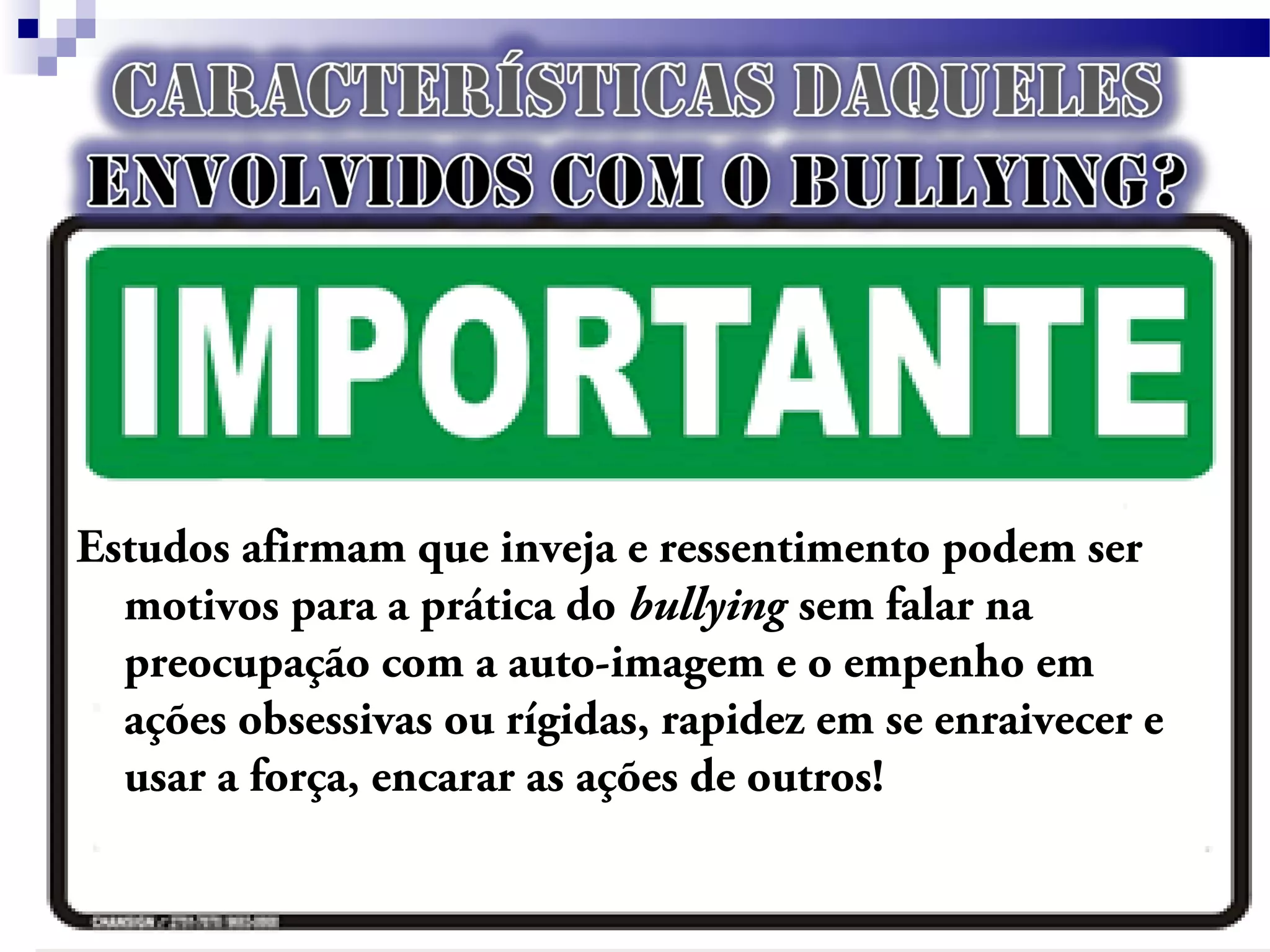 Estudos afirmam que inveja e ressentimento podem ser
motivos para a prática do bullying sem falar na
preocupação com a auto-imagem e o empenho em
ações obsessivas ou rígidas, rapidez em se enraivecer e
usar a força, encarar as ações de outros!
 
