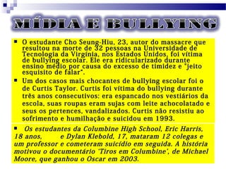  O estudante Cho Seung-Hiu, 23, autor do massacre que
resultou na morte de 32 pessoas na Universidade de
Tecnologia da Virgínia, nos Estados Unidos, foi vítima
de bullying escolar. Ele era ridicularizado durante
ensino médio por causa do excesso de timidez e "jeito
esquisito de falar“.
 Um dos casos mais chocantes de bullying escolar foi o
de Curtis Taylor. Curtis foi vítima do bullying durante
três anos consecutivos: era espancado nos vestiários da
escola, suas roupas eram sujas com leite achocolatado e
seus os pertences, vandalizados. Curtis não resistiu ao
sofrimento e humilhação e suicidou em 1993.
 Os estudantes da Columbine High School, Eric Harris,
18 anos, e Dylan Klebold, 17, mataram 12 colegas e
um professor e cometeram suicídio em seguida. A história
motivou o documentário ‘Tiros em Columbine’, de Michael
Moore, que ganhou o Oscar em 2003.
 