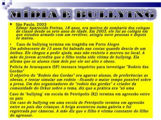  São Paulo, 2003
Edmar Aparecido Freitas, 18 anos, era motivo de zombaria dos colegas
de classe desde os sete anos de idade. Em 2003, ele foi ao colégio em
que estudou armado com um revólver, atingiu nove pessoas e depois
se matou.
• Caso de bullying termina em tragédia em Porto Alegre
Um adolescente de 15 anos foi baleado nas costas quando descia de um
ônibus. Ele chegou a pedir ajuda, mas não resistiu e morreu no local. A
mãe do jovem acredita que o filho tenha sido vítima de bullying. Ela
afirma que os alunos riam dele por ele ser alto e obeso.
Polícia de Araraquara (SP) instaura inquérito para investigar "Rodeio das
Gordas"
O objetivo do "Rodeio das Gordas" era agarrar alunas, de preferências as
obesas, e tentar simular um rodeio --ficando o maior tempo possível sobre
a presa. Um dos organizadores do "rodeio das gordas" e criador da
comunidade do Orkut sobre o tema, diz que a prática era "só uma
brincadeira".Caso de 'bullying' em escola de Petrópolis (RJ) termina em agressão entre
os pais
Um caso de bullying em uma escola de Petrópolis termina em agressão
entre os pais das crianças. A briga aconteceu numa galeria e foi
registrada por câmeras. A mãe diz que o filho é vítima constante do filho
do agressor.
 