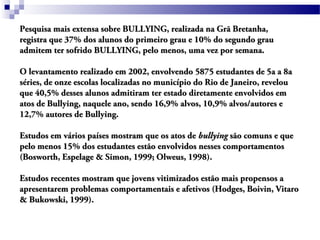 Pesquisa mais extensa sobre BULLYING, realizada na Grã Bretanha,Pesquisa mais extensa sobre BULLYING, realizada na Grã Bretanha,
registra que 37% dos alunos do primeiro grau e 10% do segundo grauregistra que 37% dos alunos do primeiro grau e 10% do segundo grau
admitem ter sofrido BULLYING, pelo menos, uma vez por semana.admitem ter sofrido BULLYING, pelo menos, uma vez por semana.
O levantamento realizado em 2002, envolvendo 5875 estudantes de 5a a 8aO levantamento realizado em 2002, envolvendo 5875 estudantes de 5a a 8a
séries, de onze escolas localizadas no município do Rio de Janeiro, revelouséries, de onze escolas localizadas no município do Rio de Janeiro, revelou
que 40,5% desses alunos admitiram ter estado diretamente envolvidos emque 40,5% desses alunos admitiram ter estado diretamente envolvidos em
atos de Bullying, naquele ano, sendo 16,9% alvos, 10,9% alvos/autores eatos de Bullying, naquele ano, sendo 16,9% alvos, 10,9% alvos/autores e
12,7% autores de Bullying.12,7% autores de Bullying.
Estudos em vários países mostram que os atos deEstudos em vários países mostram que os atos de bullyingbullying são comuns e quesão comuns e que
pelo menos 15% dos estudantes estão envolvidos nesses comportamentospelo menos 15% dos estudantes estão envolvidos nesses comportamentos
(Bosworth, Espelage & Simon, 1999; Olweus, 1998).(Bosworth, Espelage & Simon, 1999; Olweus, 1998).
Estudos recentes mostram que jovens vitimizados estão mais propensos aEstudos recentes mostram que jovens vitimizados estão mais propensos a
apresentarem problemas comportamentais e afetivos (Hodges, Boivin, Vitaroapresentarem problemas comportamentais e afetivos (Hodges, Boivin, Vitaro
& Bukowski, 1999).& Bukowski, 1999).
 