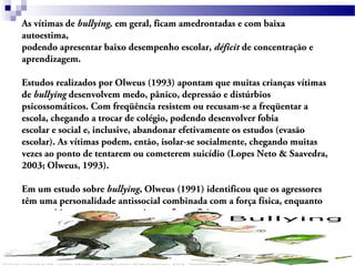 As vítimas de bullying, em geral, ficam amedrontadas e com baixa
autoestima,
podendo apresentar baixo desempenho escolar, déficit de concentração e
aprendizagem.
Estudos realizados por Olweus (1993) apontam que muitas crianças vítimas
de bullying desenvolvem medo, pânico, depressão e distúrbios
psicossomáticos. Com freqüência resistem ou recusam-se a freqüentar a
escola, chegando a trocar de colégio, podendo desenvolver fobia
escolar e social e, inclusive, abandonar efetivamente os estudos (evasão
escolar). As vítimas podem, então, isolar-se socialmente, chegando muitas
vezes ao ponto de tentarem ou cometerem suicídio (Lopes Neto & Saavedra,
2003; Olweus, 1993).
Em um estudo sobre bullying, Olweus (1991) identificou que os agressores
têm uma personalidade antissocial combinada com a força física, enquanto
que as vítimas mostram-se ansiosas e fracas fisicamente.
 