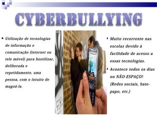  Utilização de tecnologias
de informação e
comunicação (internet ou
tele móvel) para hostilizar,
deliberada e
repetidamente, uma
pessoa, com o intuito de
magoá-la.
 Muito recorrente nas
escolas devido à
facilidade de acesso a
essas tecnologias.
 Acontece todos os dias
no NÃO-ESPAÇO!
(Redes sociais, bate-
papo, etc.)
 