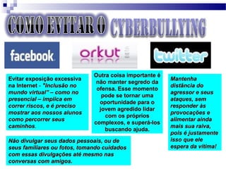 Evitar exposição excessivaEvitar exposição excessiva
na Internetna Internet -- "Inclusão no"Inclusão no
mundo virtual” – como nomundo virtual” – como no
presencial – implica empresencial – implica em
correr riscos, e é precisocorrer riscos, e é preciso
mostrar aos nossos alunosmostrar aos nossos alunos
como percorrer seuscomo percorrer seus
caminhoscaminhos..
Não divulgar seus dados pessoais, ou deNão divulgar seus dados pessoais, ou de
seus familiares ou fotos, tomando cuidadosseus familiares ou fotos, tomando cuidados
com essas divulgações até mesmo nascom essas divulgações até mesmo nas
conversas com amigos.conversas com amigos.
MantenhaMantenha
distância dodistância do
agressor e seusagressor e seus
ataques, semataques, sem
responder àsresponder às
provocações eprovocações e
alimentar aindaalimentar ainda
mais sua raiva,mais sua raiva,
pois é justamentepois é justamente
isso que eleisso que ele
espera da vítima!espera da vítima!
Outra coisa importante éOutra coisa importante é
não manter segredo danão manter segredo da
ofensa. Esse momentoofensa. Esse momento
pode se tornar umapode se tornar uma
oportunidade para ooportunidade para o
jovem agredido lidarjovem agredido lidar
com os próprioscom os próprios
complexos, e superá-loscomplexos, e superá-los
buscando ajuda.buscando ajuda.
 