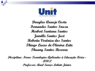 Disciplina: Novas Tecnologias Aplicadas à Educação Física -Disciplina: Novas Tecnologias Aplicadas à Educação Física -
2010.22010.2
Professor: Raul Soares Lobato JúniorProfessor: Raul Soares Lobato Júnior
Douglas Araujo CostaDouglas Araujo Costa
Fernandes Santos SouzaFernandes Santos Souza
Herbert Santana SantosHerbert Santana Santos
Jamille Santos JustJamille Santos Just
Roberta Verônica dos SantosRoberta Verônica dos Santos
Thiago Lucas de Oliveira LeiteThiago Lucas de Oliveira Leite
Thuany Santos BezerraThuany Santos Bezerra
 