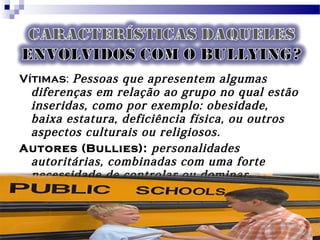 Vítimas: Pessoas que apresentem algumas
diferenças em relação ao grupo no qual estão
inseridas, como por exemplo: obesidade,
baixa estatura, deficiência física, ou outros
aspectos culturais ou religiosos.
Autores (Bullies): personalidades
autoritárias, combinadas com uma forte
necessidade de controlar ou dominar.
 