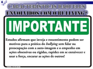 Estudos afirmam que inveja e ressentimento podem ser
motivos para a prática do bullying sem falar na
preocupação com a auto-imagem e o empenho em
ações obsessivas ou rígidas, rapidez em se enraivecer e
usar a força, encarar as ações de outros!
 