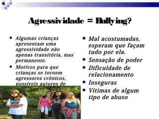 Agressividade = Bullying?Agressividade = Bullying?
 Algumas crianças
apresentam uma
agressividade não
apenas transitória, mas
permanente.
 Motivos para que
crianças se tornem
agressores crônicos,
possíveis autores de
Bullying.
 Mal acostumadas,
esperam que façam
tudo por ela.
 Sensação de poder
 Dificuldade de
relacionamento
 Inseguras
 Vítimas de algum
tipo de abuso
 