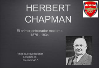 HERBERT
      CHAPMAN
El primer entrenador moderno
         1875 - 1934




" más que evolucionar
     El fútbol, lo
    Revolucionó ".
 