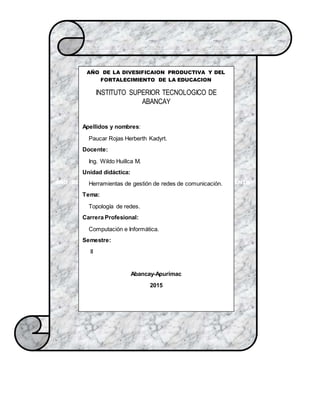 AÑO DE LA DIVESIFICAION PRODUCTIVA Y DEL FORTALECIMIENTO
DE LA EDUCACION
AÑO DE LA DIVESIFICAION PRODUCTIVA Y DEL
FORTALECIMIENTO DE LA EDUCACION
INSTITUTO SUPERIOR TECNOLOGICO DE
ABANCAY
Apellidos y nombres:
Paucar Rojas Herberth Kadyrt.
Docente:
Ing. Wildo Huillca M.
Unidad didáctica:
Herramientas de gestión de redes de comunicación.
Tema:
Topología de redes.
Carrera Profesional:
Computación e Informática.
Semestre:
ǁ
Abancay-Apurímac
2015
 