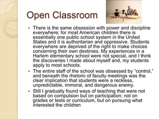 Open ClassroomThere is the same obsession with power and discipline everywhere; for most American children there is essentially one public school system in the United States and it is authoritarian and oppressive. Students everywhere are deprived of the right to make choices concerning their own destinies. My experiences in a Harlem elementary school were not special, and I think the discoveries I made about myself and, my students apply to most schools.The entire staff of the school was obsessed by “control,” and beneath the rhetoric of faculty meetings was the clear implication that students were a reckless, unpredictable, immoral, and dangerous enemy.Still I gradually found ways of teaching that were not based on compulsion but on participation; not on grades or tests or curriculum, but on pursuing what interested the children