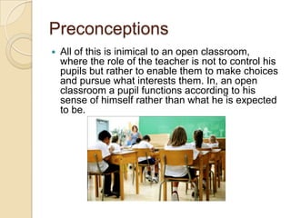 PreconceptionsAll of this is inimical to an open classroom, where the role of the teacher is not to control his pupils but rather to enable them to make choices and pursue what interests them. In, an open classroom a pupil functions according to his sense of himself rather than what he is expected to be.