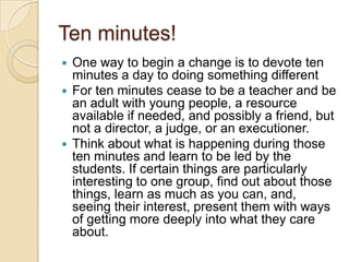 Ten minutes!One way to begin a change is to devote ten minutes a day to doing something differentFor ten minutes cease to be a teacher and be an adult with young people, a resource available if needed, and possibly a friend, but not a director, a judge, or an executioner. Think about what is happening during those ten minutes and learn to be led by the students. If certain things are particularly interesting to one group, find out about those things, learn as much as you can, and, seeing their interest, present them with ways of getting more deeply into what they care about.