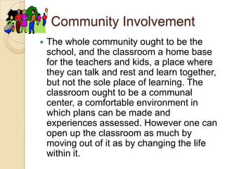Community InvolvementThe whole community ought to be the school, and the classroom a home base for the teachers and kids, a place where they can talk and rest and learn together, but not the sole place of learning. The classroom ought to be a communal center, a comfortable environment in which plans can be made and experiences assessed. However one can open up the classroom as much by moving out of it as by changing the life within it.