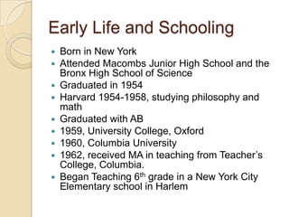 Early Life and SchoolingBorn in New YorkAttended Macombs Junior High School and the Bronx High School of ScienceGraduated in 1954Harvard 1954-1958, studying philosophy and mathGraduated with AB 1959, University College, Oxford1960, Columbia University1962, received MA in teaching from Teacher’s College, Columbia. Began Teaching 6th grade in a New York City Elementary school in Harlem
