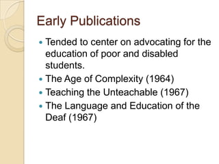 Early PublicationsTended to center on advocating for the education of poor and disabled students.The Age of Complexity (1964)Teaching the Unteachable (1967)The Language and Education of the Deaf (1967)