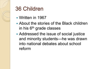 36 ChildrenWritten in 1967About the stories of the Black children in his 6th grade classesAddressed the issue of social justice and minority students—he was drawn into national debates about school reform