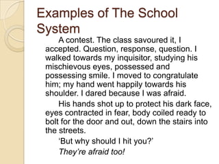 Examples of The School System		A contest. The class savoured it, I accepted. Question, response, question. I walked towards my inquisitor, studying his mischievous eyes, possessed and possessing smile. I moved to congratulate him; my hand went happily towards his shoulder. I dared because I was afraid. 		His hands shot up to protect his dark face, eyes contracted in fear, body coiled ready to bolt for the door and out, down the stairs into the streets.		‘But why should I hit you?’		They’re afraid too!