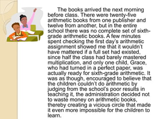 		The books arrived the next morning before class. There were twenty-five arithmetic books from one publisher and twelve from another, but in the entire school there was no complete set of sixth-grade arithmetic books. A few minutes spent checking the first day’s arithmetic assignment showed me that it wouldn’t have mattered if a full set had existed, since half the class had barely mastered multiplication, and only one child, Grace, who had turned in a perfect paper, was actually ready for sixth-grade arithmetic. It was as though, encouraged to believe that the children couldn’t do arithmetic by judging from the school’s poor results in teaching it, the administration decided not to waste money on arithmetic books, thereby creating a vicious circle that made it even more impossible for the children to learn.