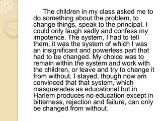 		The children in my class asked me to do something about the problem, to change things, speak to the principal. I could only laugh sadly and confess my impotence. The system, I had to tell them, it was the system of which I was an insignificant and powerless part that had to be changed. My choice was to remain within the system and work with the children, or leave and try to change it from without. I stayed, though now am convinced that that system, which masquerades as educational but in Harlem produces no education except in bitterness, rejection and failure, can only be changed from without.