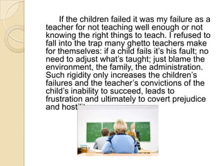 		If the children failed it was my failure as a teacher for not teaching well enough or not knowing the right things to teach. I refused to fall into the trap many ghetto teachers make for themselves: if a child fails it’s his fault; no need to adjust what’s taught; just blame the environment, the family, the administration. Such rigidity only increases the children’s failures and the teacher’s convictions of the child’s inability to succeed, leads to frustration and ultimately to covert prejudice and hostility.