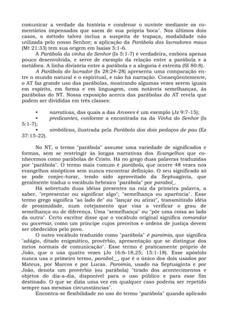comunicar a verdade da história e condenar o ouvinte mediante os co-
mentários impensados que saem de sua própria boca". Nos últimos dois
casos, o método talvez inclua a suspeita de trapaça, modalidade não
utilizada pelo nosso Senhor; a aplicação da Parábola dos lavradores maus
(Mt 21:33) tem sua origem em Isaías 5:1-6.
       A Parábola da vinha do Senhor (Is 5:1-7) é verdadeira, embora apenas
pouco desenvolvida, e serve de exemplo da relação entre a parábola e a
metáfora. A linha divisória entre a parábola e a alegoria é estreita (SI 80:8).
       A Parábola do lavrador (Is 28:24-28) apresenta uma comparação en-
tre o mundo natural e o espiritual, e não há narração. Conseqüentemente,
o AT faz grande uso das parábolas, mostrando algumas vezes serem iguais
em espírito, em forma e em linguagem, com notáveis semelhanças, às
parábolas do NT. Nossa exposição acerca das parábolas do AT revela que
podem ser divididas em três classes:

      •    narrativas, das quais a das Arvores é um exemplo (Jz 9:7-15);
      •    predicantes, conforme a encontrada na da Vinha do Senhor (Is
5:1-7);
      •    simbólicas, ilustrada pela Parábola dos dois pedaços de pau (Ez
37:15-22).

      No NT, o termo "parábola" assume uma variedade de significados e
formas, sem se restringir às longas narrativas dos Evangelhos que co-
nhecemos como parábolas de Cristo. Há no grego duas palavras traduzidas
por "parábola". O termo mais comum é parábola, que ocorre 48 vezes nos
evangelhos sinópticos sem nunca encontrar definição. O seu significado só
se pode conjec-turar, tendo sido aproveitado da Septuaginta, que
geralmente traduz o vocábulo hebraico "parábola" por parabol_.
      Há sobretudo duas idéias presentes na raiz da primeira palavra, a
saber, "representar ou significar algo"; "semelhança ou aparência". Esse
termo grego significa "ao lado de" ou "lançar ou atirar", transmitindo idéia
de proximidade, num cotejamento que visa a verificar o grau de
semelhança ou de diferença. Uma "semelhança" ou "pôr uma coisa ao lado
da outra". Certo escritor disse que o vocábulo original significa comandar
ou governar, como um príncipe cujos preceitos e ordens de justiça devem
ser obedecidos pelo povo.
      O outro vocábulo traduzido como "parábola" é paroimia, que significa
"adágio, ditado enigmático, provérbio, apresentação que se distingue dos
meios normais de comunicação". Esse termo é praticamente próprio de
João, que o usa quatro vezes (Jo 16:6-18,25; 15:1-18). Esse apóstolo
nunca usa o primeiro termo, parabol__, que é o único dos dois usados por
Mateus, por Marcos e por Lucas. Paroimia, usado na Septuaginta e por
João, denota um provérbio (ou parábola) "tirado dos acontecimentos e
objetos do dia-a-dia, disponível para o uso público e para esse fim
destinado. O que se dizia uma vez em qualquer caso poderia ser repetido
sempre nas mesmas circunstâncias".
      Encontra-se flexibilidade no uso do termo "parábola" quando aplicado
 