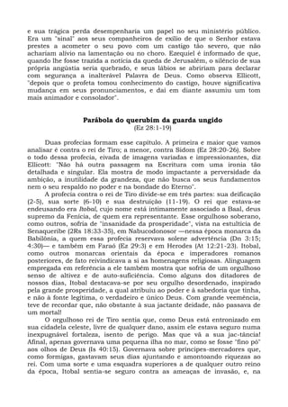 e sua trágica perda desempenharia um papel no seu ministério público.
Era um "sinal" aos seus companheiros de exílio de que o Senhor estava
prestes a acometer o seu povo com um castigo tão severo, que não
achariam alívio na lamentação ou no choro. Ezequiel é informado de que,
quando lhe fosse trazida a notícia da queda de Jerusalém, o silêncio de sua
própria angústia seria quebrado, e seus lábios se abririam para declarar
com segurança a inalterável Palavra de Deus. Como observa Ellicott,
"depois que o profeta tomou conhecimento do castigo, houve significativa
mudança em seus pronunciamentos, e daí em diante assumiu um tom
mais animador e consolador".


                  Parábola do querubim da guarda ungido
                                   (Ez 28:1-19)

      Duas profecias formam esse capítulo. A primeira e maior que vamos
analisar é contra o rei de Tiro; a menor, contra Sidom (Ez 28:20-26). Sobre
o todo dessa profecia, eivada de imagens variadas e impressionantes, diz
Ellicott: "Não há outra passagem na Escritura com uma ironia tão
detalhada e singular. Ela mostra de modo impactante a perversidade da
ambição, a inutilidade da grandeza, que não busca os seus fundamentos
nem o seu respaldo no poder e na bondade do Eterno".
      A profecia contra o rei de Tiro divide-se em três partes: sua deificação
(2-5), sua sorte (6-10) e sua destruição (11-19). O rei que estava-se
endeusando era Itobal, cujo nome está intimamente associado a Baal, deus
supremo da Fenícia, de quem era representante. Esse orgulhoso soberano,
como outros, sofria de "insanidade da prosperidade", vista na estultícia de
Senaqueribe (2Rs 18:33-35), em Nabucodonosor —nessa época monarca da
Babilônia, a quem essa profecia reservava solene advertência (Dn 3:15;
4:30)— e também em Faraó (Ez 29:3) e em Herodes (At 12:21-23). Itobal,
como outros monarcas orientais da época e imperadores romanos
posteriores, de fato reivindicava a si as homenagens religiosas. Alinguagem
empregada em referência a ele também mostra que sofria de um orgulhoso
senso de altivez e de auto-suficiência. Como alguns dos ditadores de
nossos dias, Itobal destacava-se por seu orgulho desordenado, inspirado
pela grande prosperidade, a qual atribuiu ao poder e à sabedoria que tinha,
e não à fonte legítima, o verdadeiro e único Deus. Com grande veemência,
teve de recordar que, não obstante à sua jactante deidade, não passava de
um mortal!
      O orgulhoso rei de Tiro sentia que, como Deus está entronizado em
sua cidadela celeste, livre de qualquer dano, assim ele estava seguro numa
inexpugnável fortaleza, isento de perigo. Mas que vã a sua jac-tância!
Afinal, apenas governava uma pequena ilha no mar, como se fosse "fino pó"
aos olhos de Deus (Is 40:15). Governava sobre príncipes-mercadores que,
como formigas, gastavam seus dias ajuntando e amontoando riquezas ao
rei. Com uma sorte e uma esquadra superiores a de qualquer outro reino
da época, Itobal sentia-se seguro contra as ameaças de invasão, e, na
 